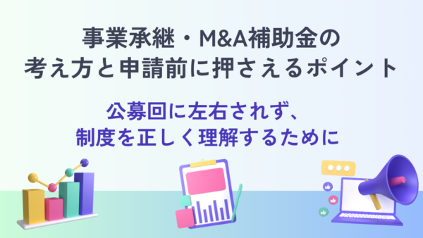 事業承継・M&A補助金の考え方と申請前に押さえるポイント― 公募回に左右されず、制度を正しく理解するために ―