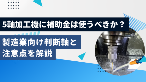 5軸加工機に補助金は使うべきか？製造業向け判断軸と注意点を解説