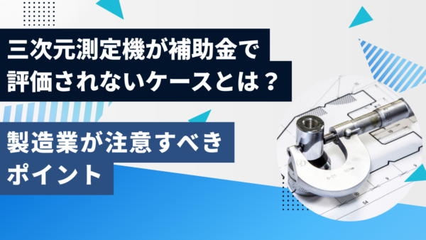 三次元測定機が補助金で評価されないケースとは？製造業が注意すべきポイント