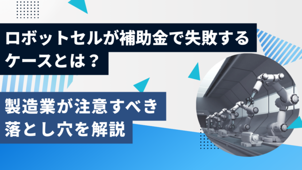 ロボットセルが補助金で失敗するケースとは？製造業が注意すべき落とし穴