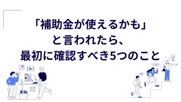 「補助金が使えるかも」と言われたら、最初に確認すべき5つのこと
